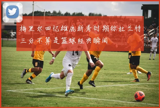 梅里尔回忆雄鹿新秀时期称杜兰特三分不算是篮球经典瞬间