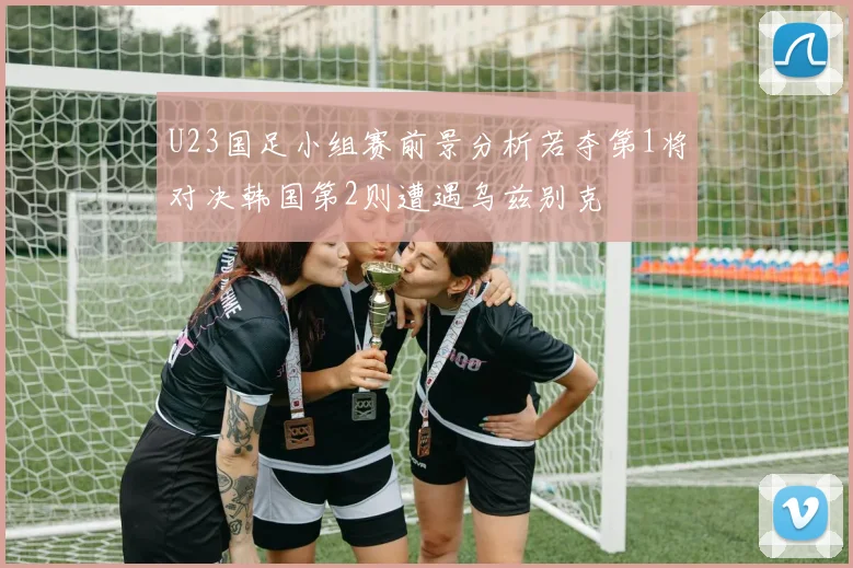 U23国足小组赛前景分析若夺第1将对决韩国第2则遭遇乌兹别克