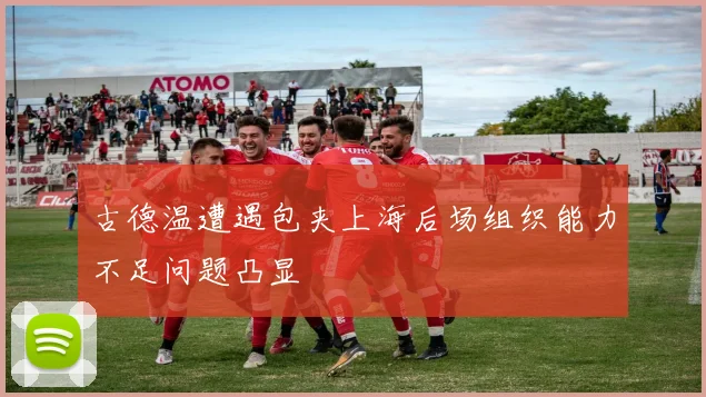 古德温遭遇包夹上海后场组织能力不足问题凸显