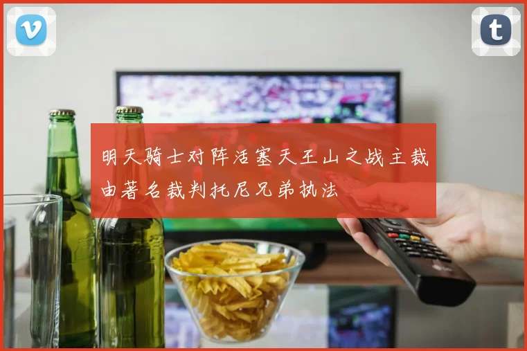明天骑士对阵活塞天王山之战主裁由著名裁判托尼兄弟执法
