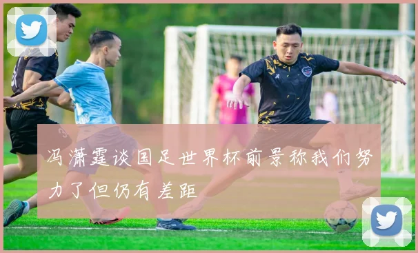 冯潇霆谈国足世界杯前景称我们努力了但仍有差距