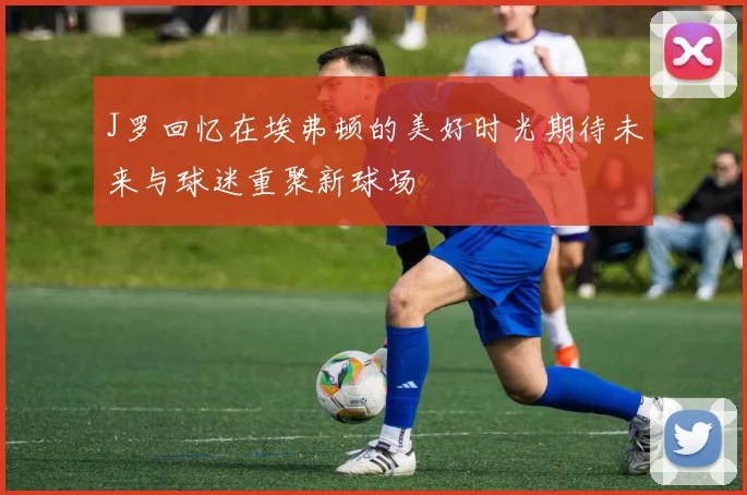 J罗回忆在埃弗顿的美好时光期待未来与球迷重聚新球场