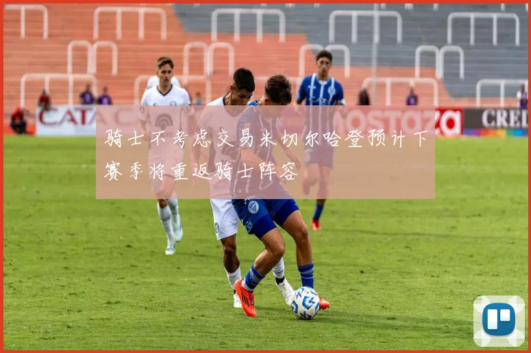 骑士不考虑交易米切尔哈登预计下赛季将重返骑士阵容