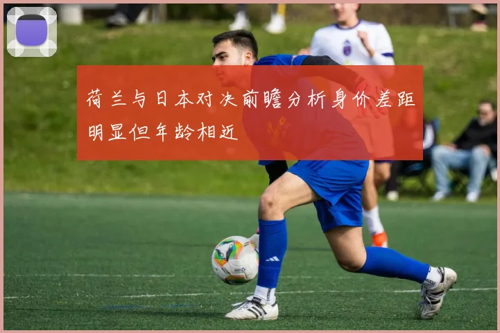 荷兰与日本对决前瞻分析身价差距明显但年龄相近