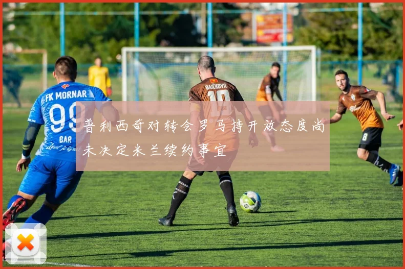 普利西奇对转会罗马持开放态度尚未决定米兰续约事宜