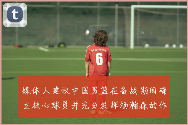 媒体人建议中国男篮在备战期间确立核心球员并充分发挥杨瀚森的作用