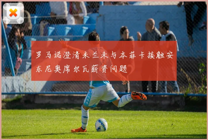 罗马诺澄清米兰未与本菲卡接触安东尼奥席尔瓦薪资问题
