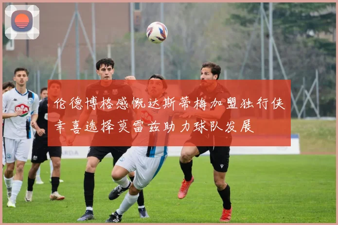 伦德博格感慨达斯蒂梅加盟独行侠幸喜选择莫雷兹助力球队发展