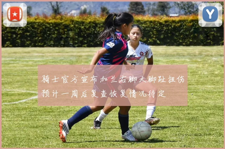 骑士官方宣布加兰右脚大脚趾扭伤预计一周后复查恢复情况待定