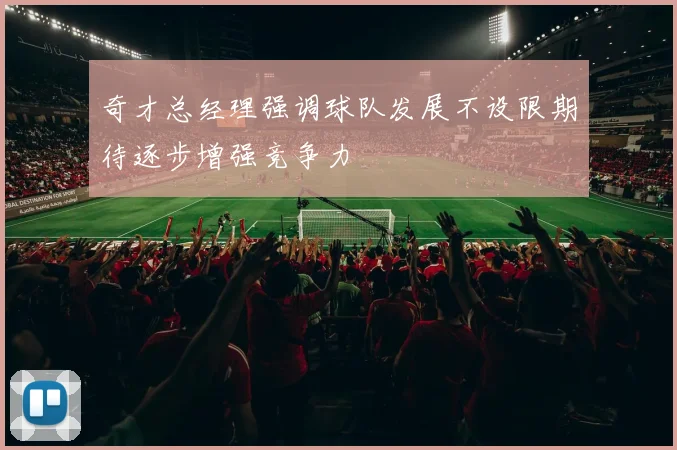 奇才总经理强调球队发展不设限期待逐步增强竞争力