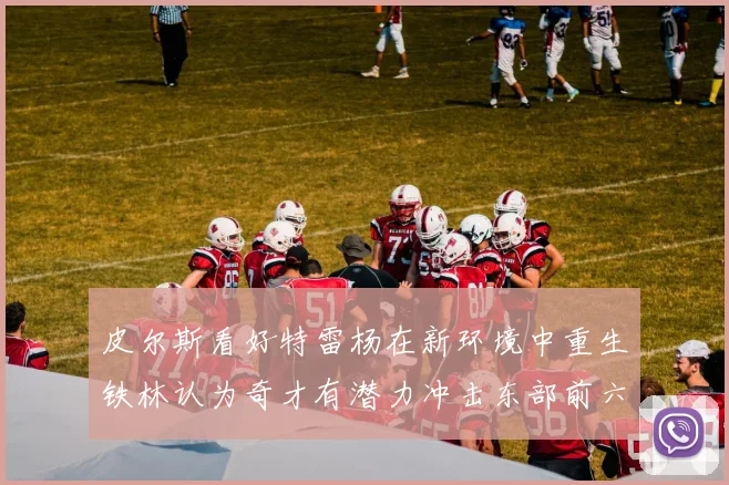皮尔斯看好特雷杨在新环境中重生铁林认为奇才有潜力冲击东部前六名