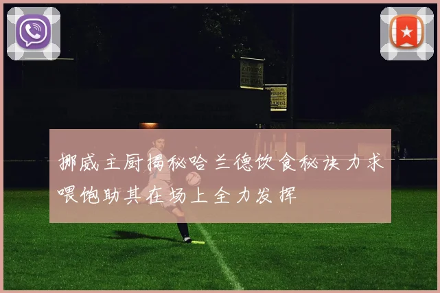 挪威主厨揭秘哈兰德饮食秘诀力求喂饱助其在场上全力发挥
