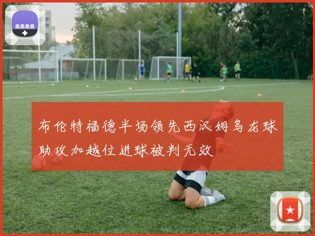 布伦特福德半场领先西汉姆乌龙球助攻加越位进球被判无效