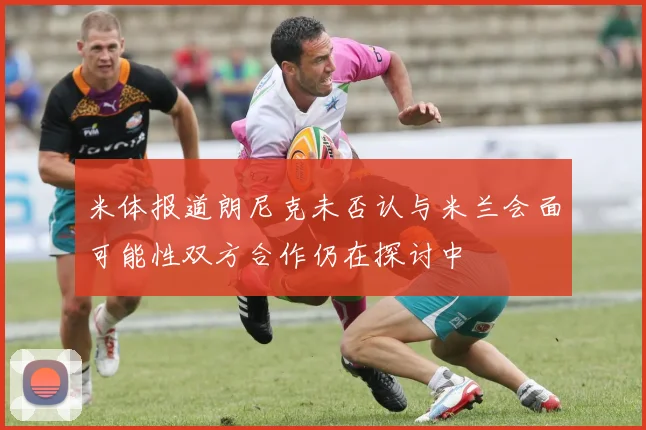 米体报道朗尼克未否认与米兰会面可能性双方合作仍在探讨中