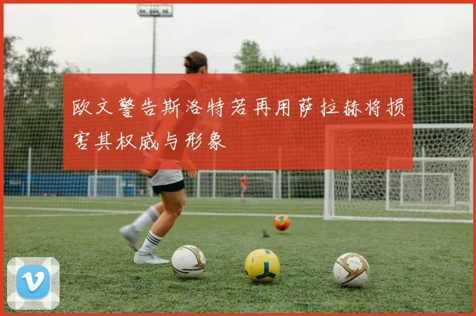 欧文警告斯洛特若再用萨拉赫将损害其权威与形象