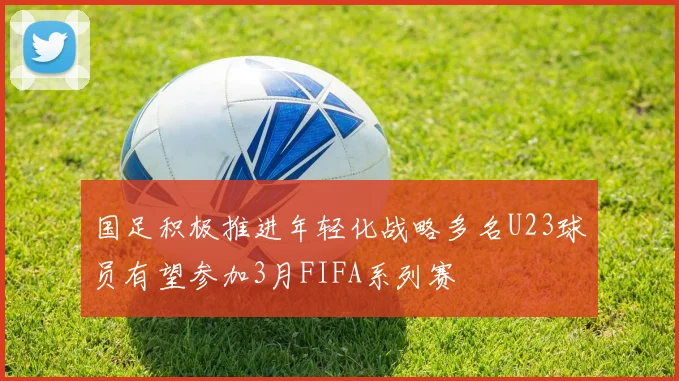 国足积极推进年轻化战略多名U23球员有望参加3月FIFA系列赛