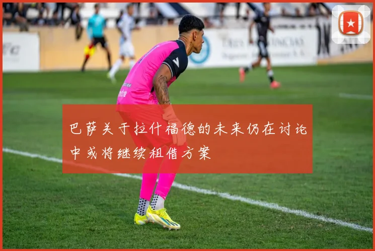 巴萨关于拉什福德的未来仍在讨论中或将继续租借方案