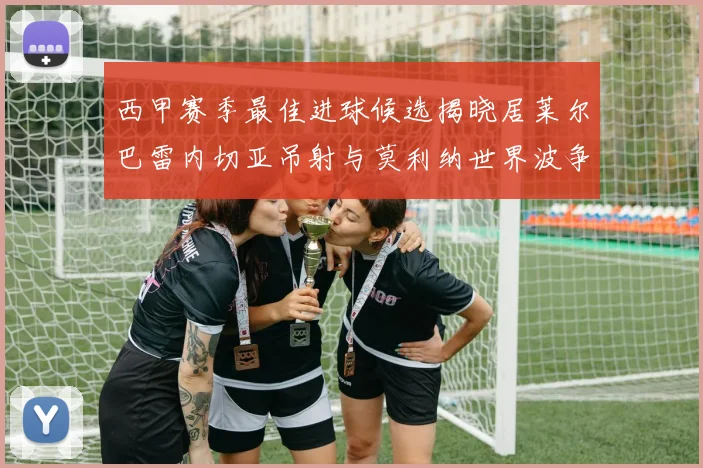 西甲赛季最佳进球候选揭晓居莱尔巴雷内切亚吊射与莫利纳世界波争辉