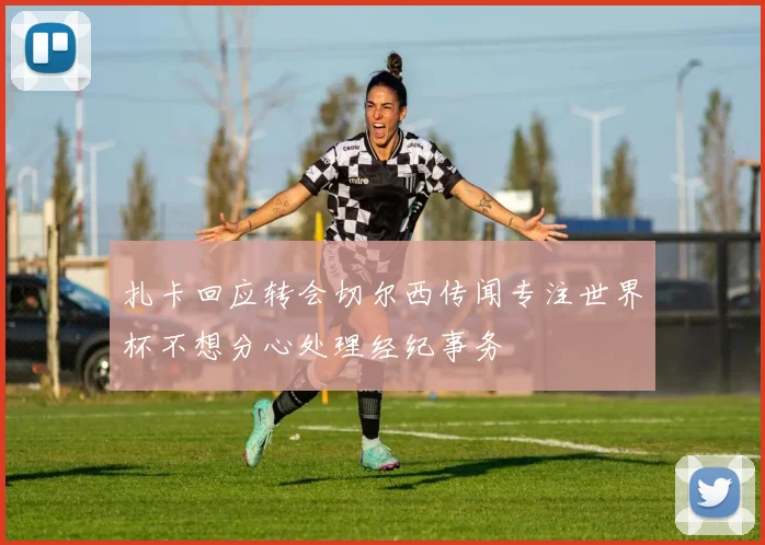 扎卡回应转会切尔西传闻专注世界杯不想分心处理经纪事务
