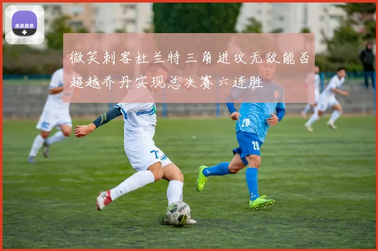 微笑刺客杜兰特三角进攻无敌能否超越乔丹实现总决赛六连胜