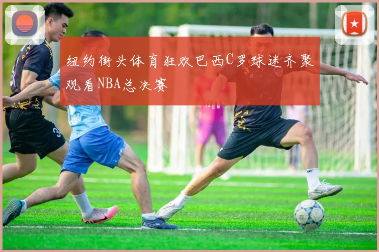 纽约街头体育狂欢巴西C罗球迷齐聚观看NBA总决赛