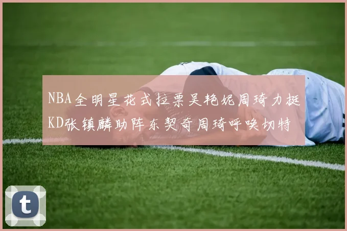 NBA全明星花式拉票吴艳妮周琦力挺KD张镇麟助阵东契奇周琦呼唤切特共襄盛举