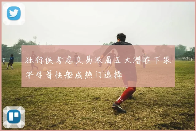 独行侠考虑交易浓眉五大潜在下家字母哥快船成热门选择